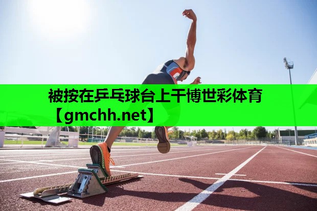 被按在乒乓球台上干博世彩体育