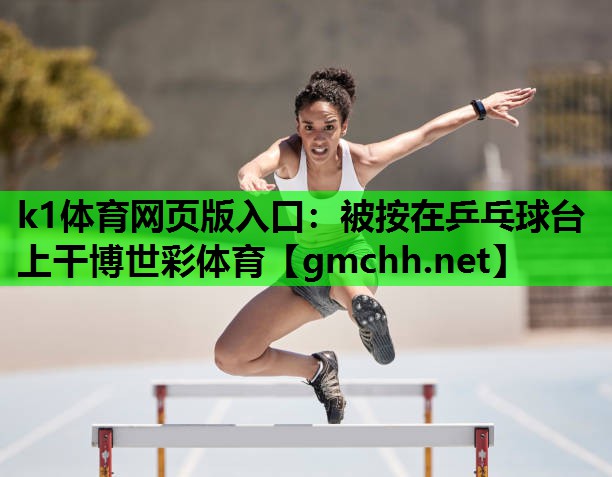 k1体育网页版入口：被按在乒乓球台上干博世彩体育